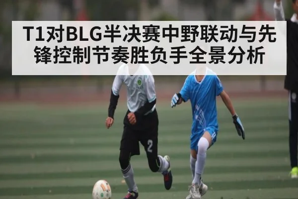 T1对BLG半决赛中野联动与先锋控制节奏胜负手全景分析